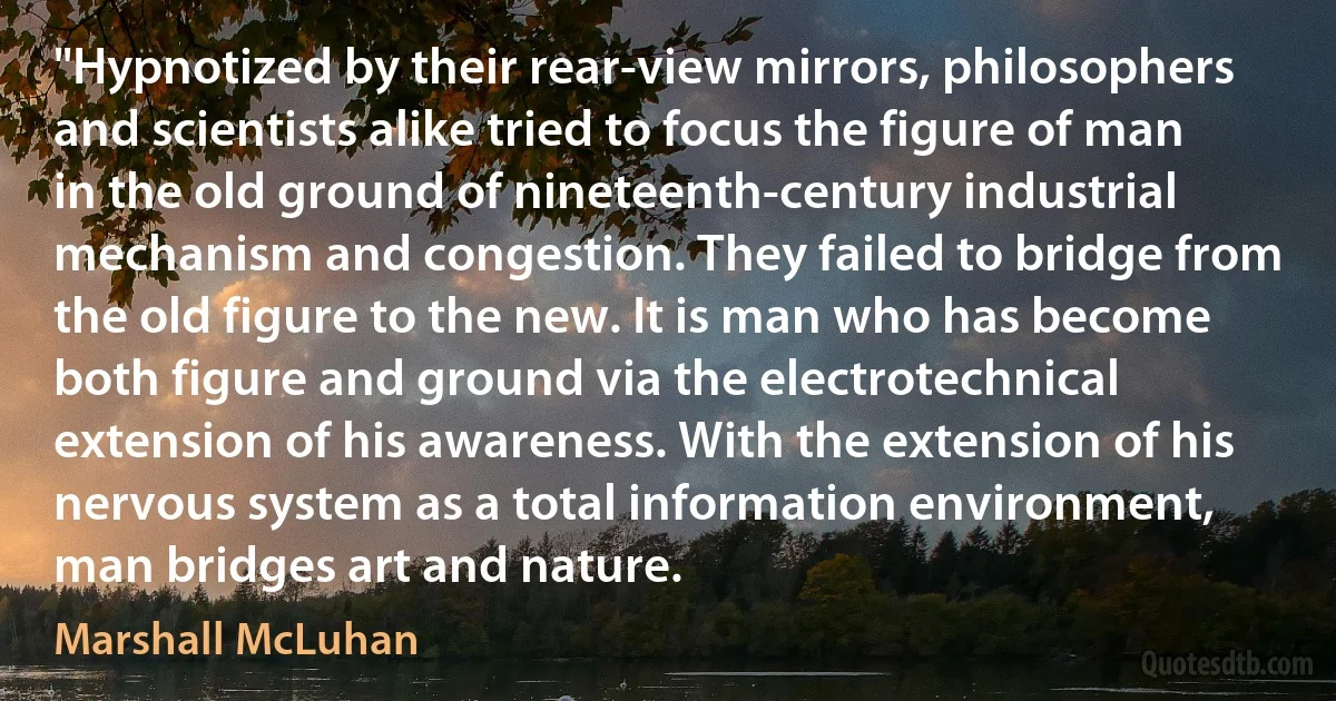 "Hypnotized by their rear-view mirrors, philosophers and scientists alike tried to focus the figure of man in the old ground of nineteenth-century industrial mechanism and congestion. They failed to bridge from the old figure to the new. It is man who has become both figure and ground via the electrotechnical extension of his awareness. With the extension of his nervous system as a total information environment, man bridges art and nature. (Marshall McLuhan)