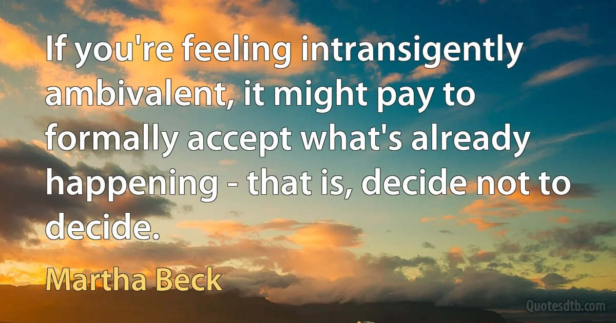 If you're feeling intransigently ambivalent, it might pay to formally accept what's already happening - that is, decide not to decide. (Martha Beck)