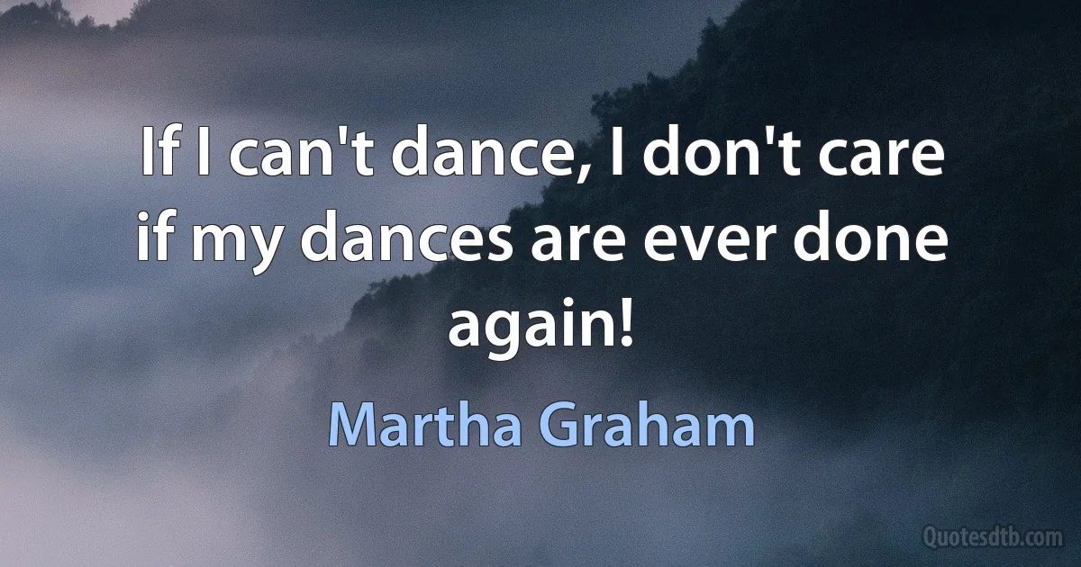 If I can't dance, I don't care if my dances are ever done again! (Martha Graham)