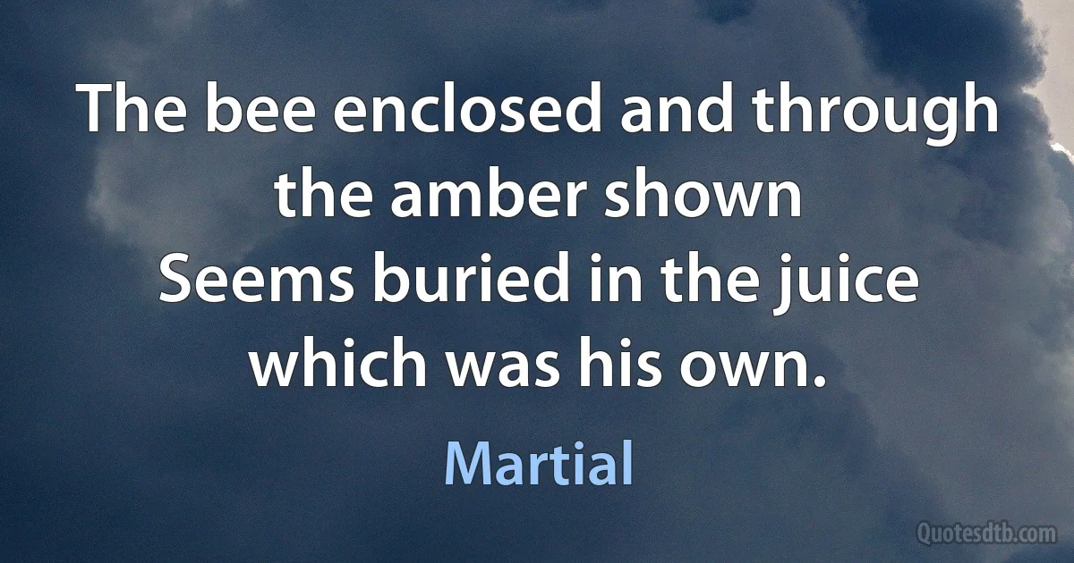 The bee enclosed and through the amber shown
Seems buried in the juice which was his own. (Martial)