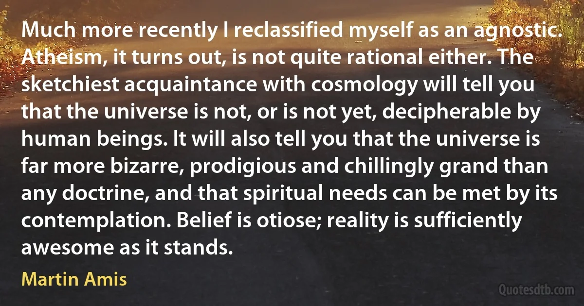 Much more recently I reclassified myself as an agnostic. Atheism, it turns out, is not quite rational either. The sketchiest acquaintance with cosmology will tell you that the universe is not, or is not yet, decipherable by human beings. It will also tell you that the universe is far more bizarre, prodigious and chillingly grand than any doctrine, and that spiritual needs can be met by its contemplation. Belief is otiose; reality is sufficiently awesome as it stands. (Martin Amis)