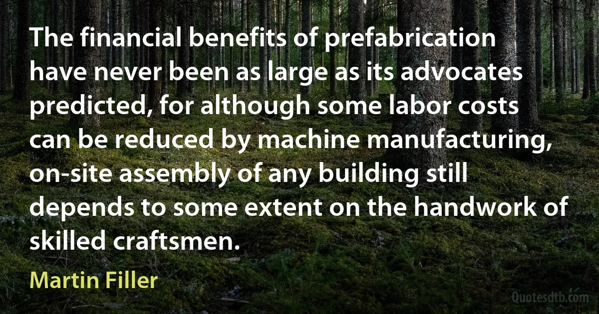 The financial benefits of prefabrication have never been as large as its advocates predicted, for although some labor costs can be reduced by machine manufacturing, on-site assembly of any building still depends to some extent on the handwork of skilled craftsmen. (Martin Filler)