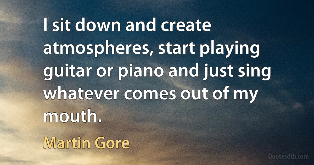 I sit down and create atmospheres, start playing guitar or piano and just sing whatever comes out of my mouth. (Martin Gore)