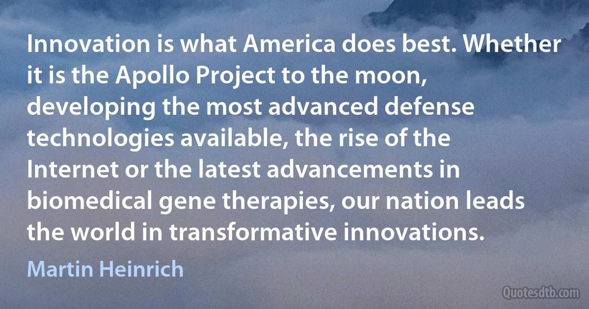 Innovation is what America does best. Whether it is the Apollo Project to the moon, developing the most advanced defense technologies available, the rise of the Internet or the latest advancements in biomedical gene therapies, our nation leads the world in transformative innovations. (Martin Heinrich)