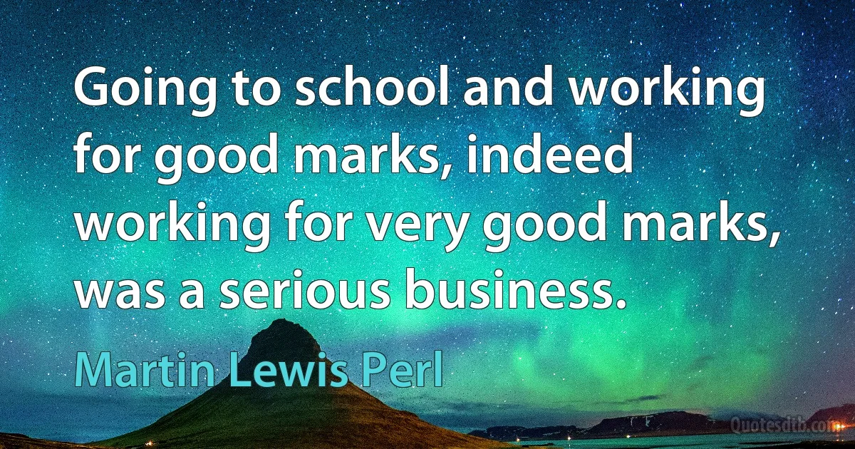 Going to school and working for good marks, indeed working for very good marks, was a serious business. (Martin Lewis Perl)