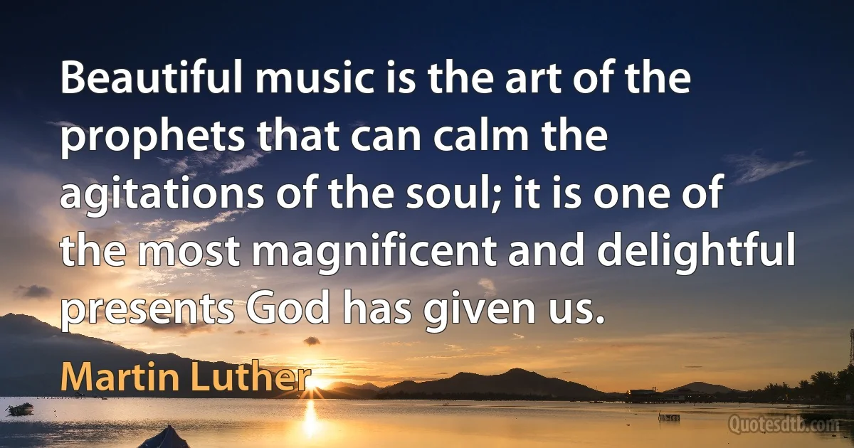 Beautiful music is the art of the prophets that can calm the agitations of the soul; it is one of the most magnificent and delightful presents God has given us. (Martin Luther)