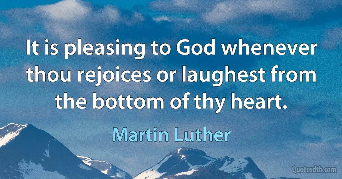 It is pleasing to God whenever thou rejoices or laughest from the bottom of thy heart. (Martin Luther)