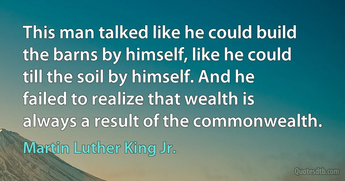 This man talked like he could build the barns by himself, like he could till the soil by himself. And he failed to realize that wealth is always a result of the commonwealth. (Martin Luther King Jr.)