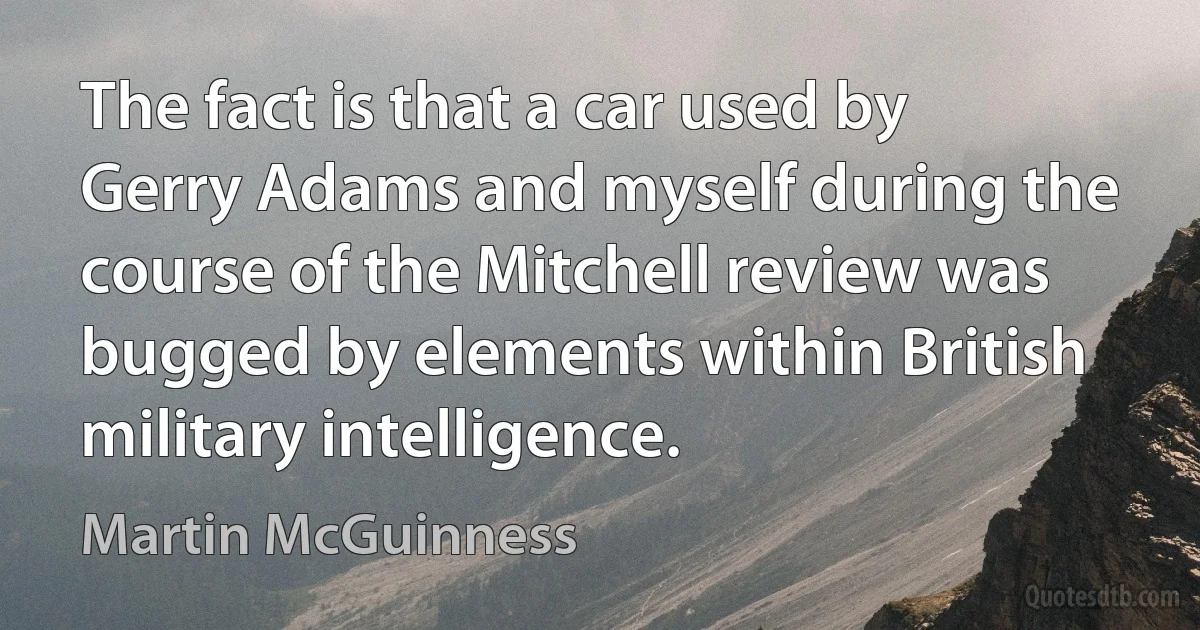 The fact is that a car used by Gerry Adams and myself during the course of the Mitchell review was bugged by elements within British military intelligence. (Martin McGuinness)