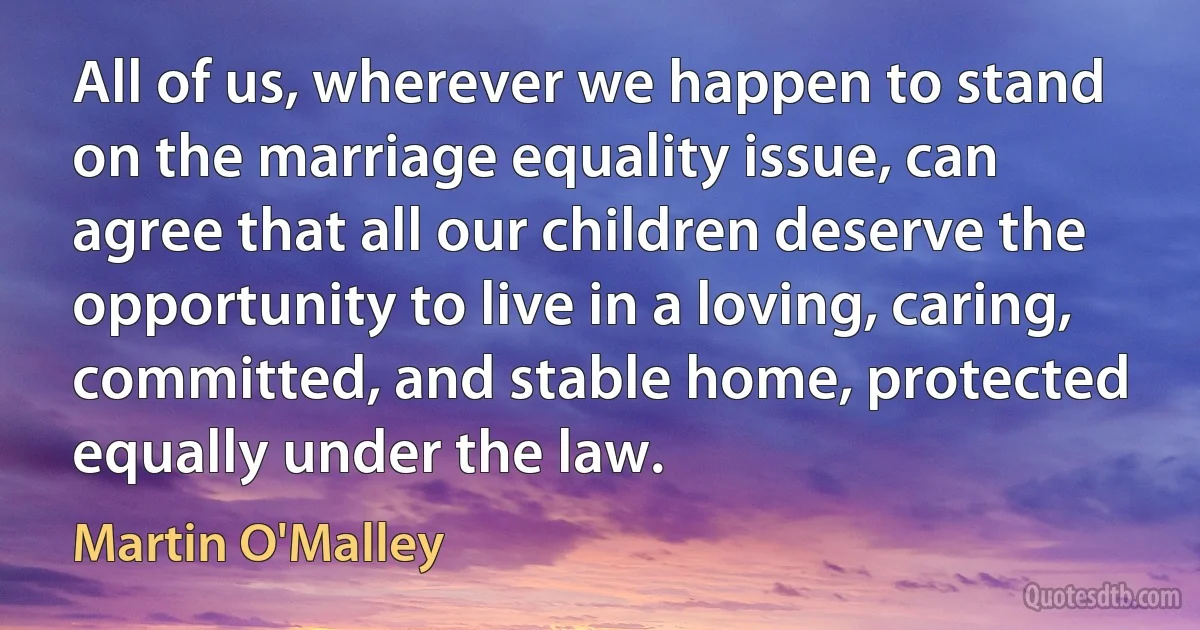 All of us, wherever we happen to stand on the marriage equality issue, can agree that all our children deserve the opportunity to live in a loving, caring, committed, and stable home, protected equally under the law. (Martin O'Malley)