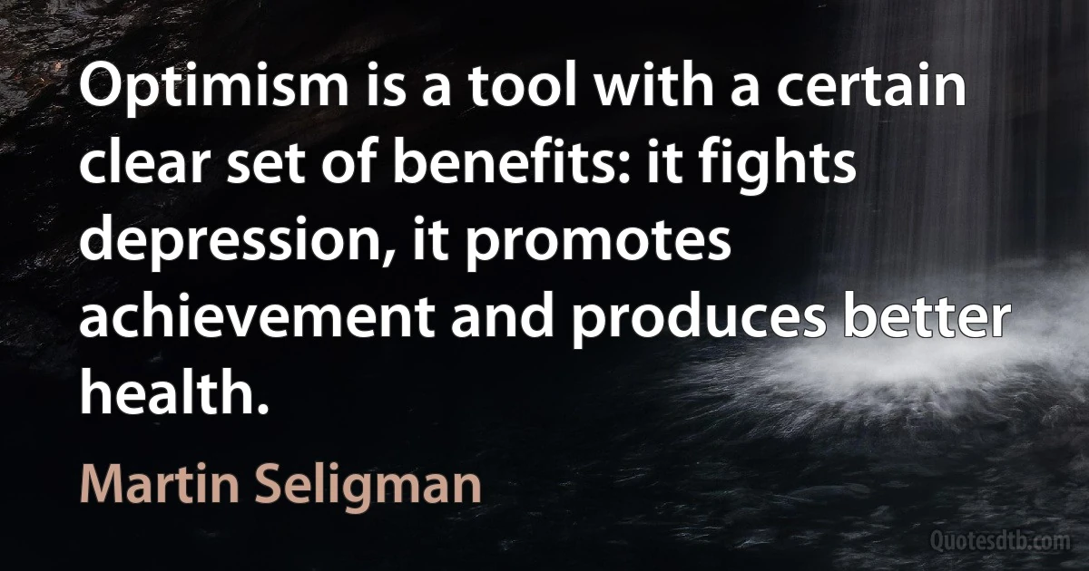 Optimism is a tool with a certain clear set of benefits: it fights depression, it promotes achievement and produces better health. (Martin Seligman)