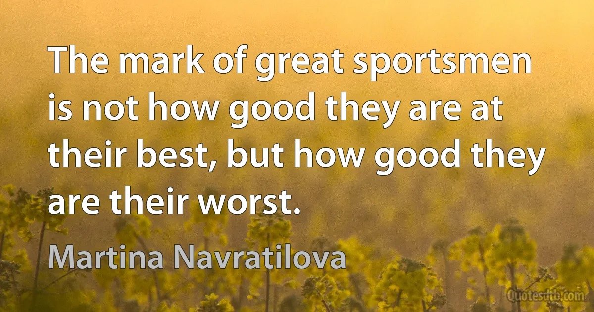 The mark of great sportsmen is not how good they are at their best, but how good they are their worst. (Martina Navratilova)