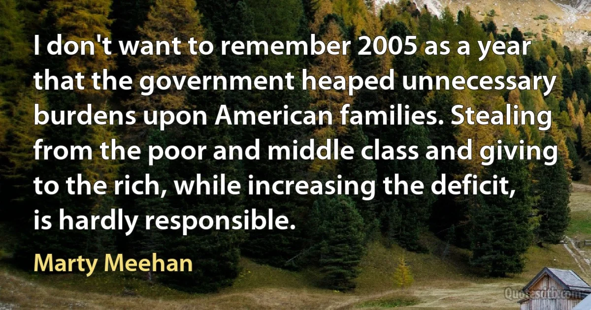 I don't want to remember 2005 as a year that the government heaped unnecessary burdens upon American families. Stealing from the poor and middle class and giving to the rich, while increasing the deficit, is hardly responsible. (Marty Meehan)