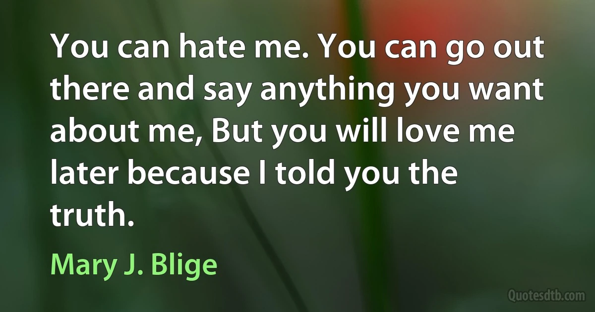 You can hate me. You can go out there and say anything you want about me, But you will love me later because I told you the truth. (Mary J. Blige)