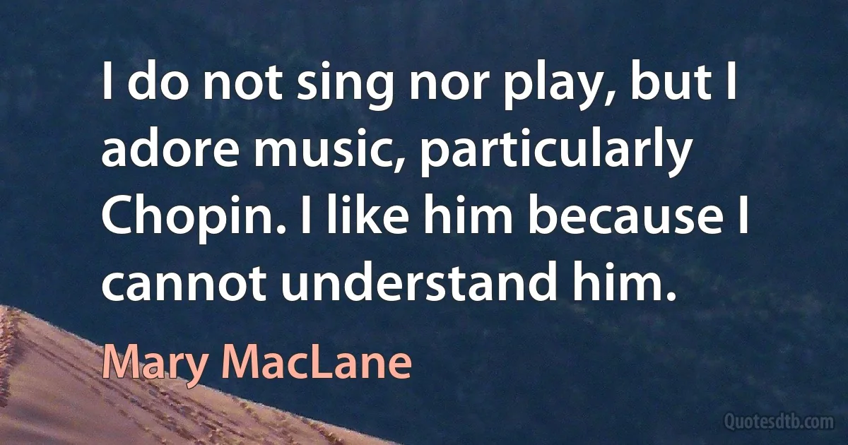 I do not sing nor play, but I adore music, particularly Chopin. I like him because I cannot understand him. (Mary MacLane)