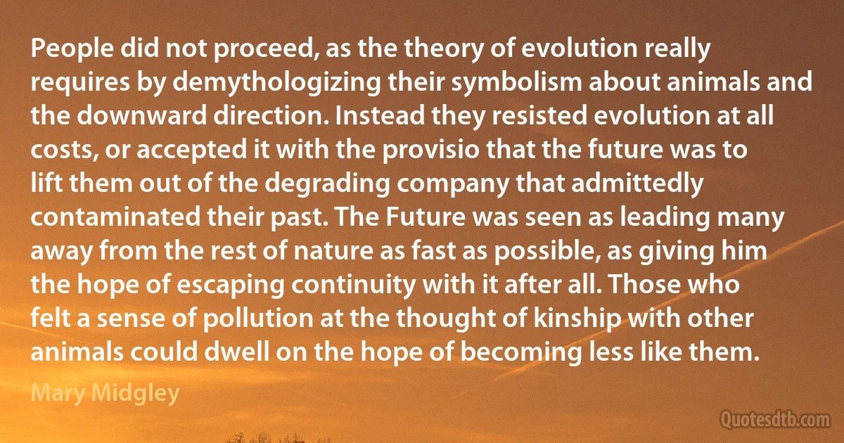 People did not proceed, as the theory of evolution really requires by demythologizing their symbolism about animals and the downward direction. Instead they resisted evolution at all costs, or accepted it with the provisio that the future was to lift them out of the degrading company that admittedly contaminated their past. The Future was seen as leading many away from the rest of nature as fast as possible, as giving him the hope of escaping continuity with it after all. Those who felt a sense of pollution at the thought of kinship with other animals could dwell on the hope of becoming less like them. (Mary Midgley)