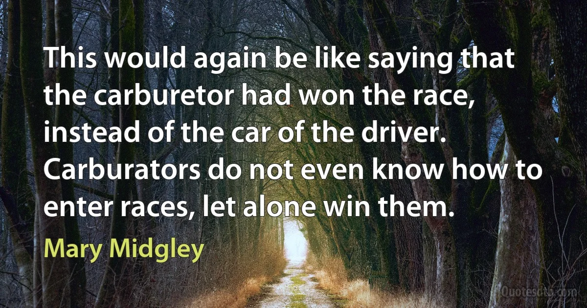 This would again be like saying that the carburetor had won the race, instead of the car of the driver. Carburators do not even know how to enter races, let alone win them. (Mary Midgley)