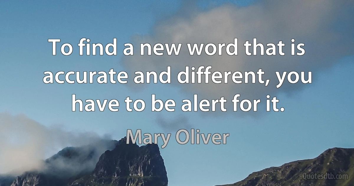 To find a new word that is accurate and different, you have to be alert for it. (Mary Oliver)