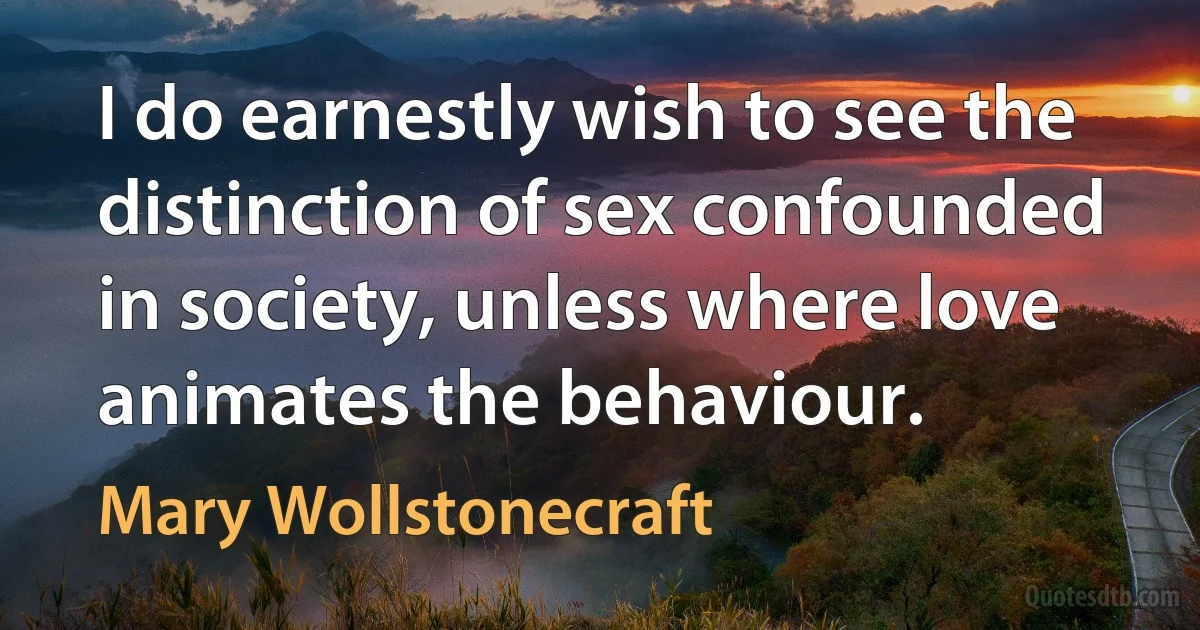 I do earnestly wish to see the distinction of sex confounded in society, unless where love animates the behaviour. (Mary Wollstonecraft)