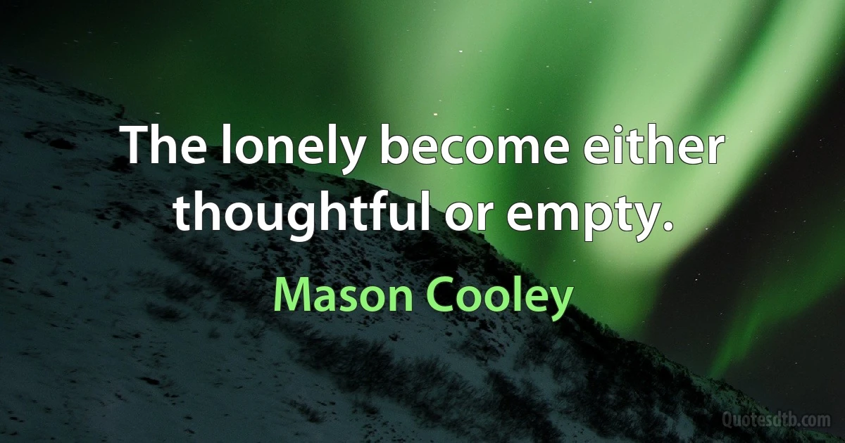 The lonely become either thoughtful or empty. (Mason Cooley)