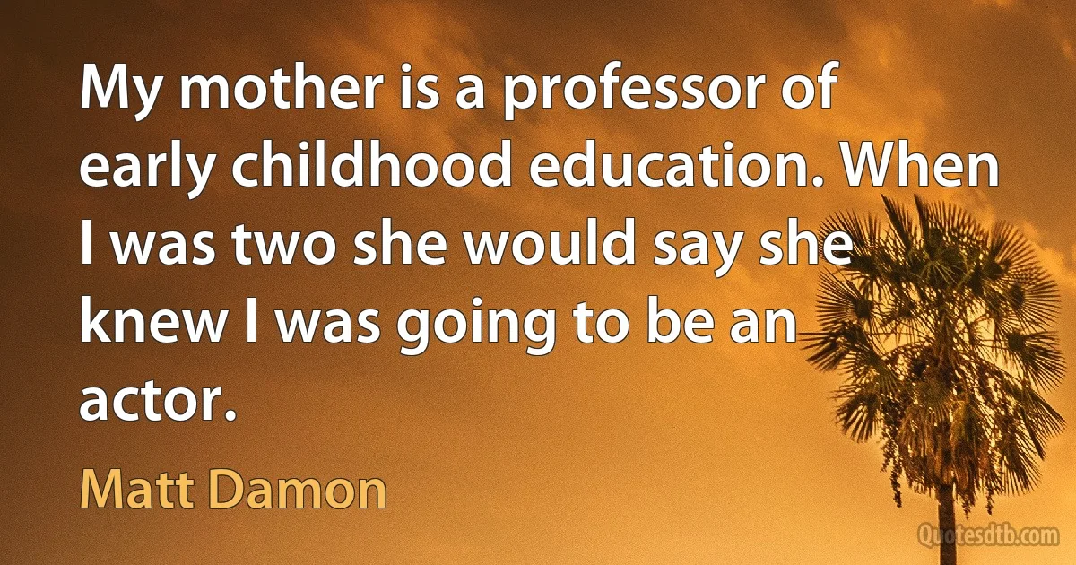 My mother is a professor of early childhood education. When I was two she would say she knew I was going to be an actor. (Matt Damon)