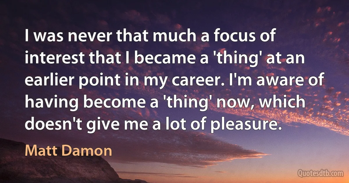 I was never that much a focus of interest that I became a 'thing' at an earlier point in my career. I'm aware of having become a 'thing' now, which doesn't give me a lot of pleasure. (Matt Damon)