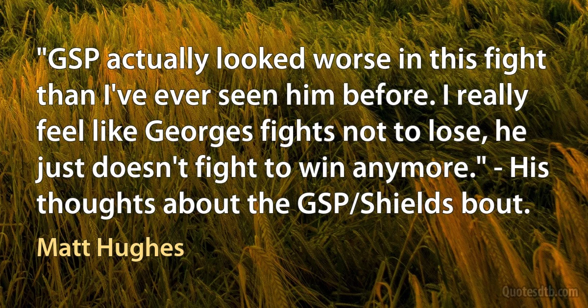 "GSP actually looked worse in this fight than I've ever seen him before. I really feel like Georges fights not to lose, he just doesn't fight to win anymore." - His thoughts about the GSP/Shields bout. (Matt Hughes)