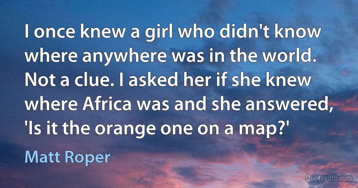 I once knew a girl who didn't know where anywhere was in the world. Not a clue. I asked her if she knew where Africa was and she answered, 'Is it the orange one on a map?' (Matt Roper)