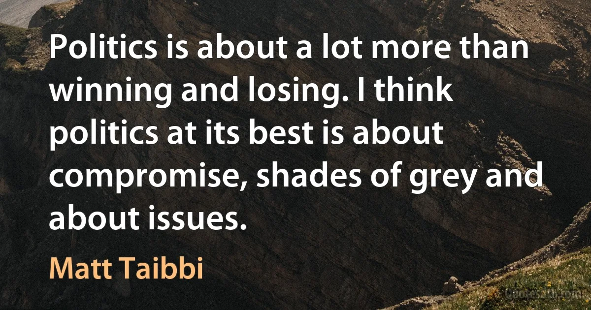 Politics is about a lot more than winning and losing. I think politics at its best is about compromise, shades of grey and about issues. (Matt Taibbi)