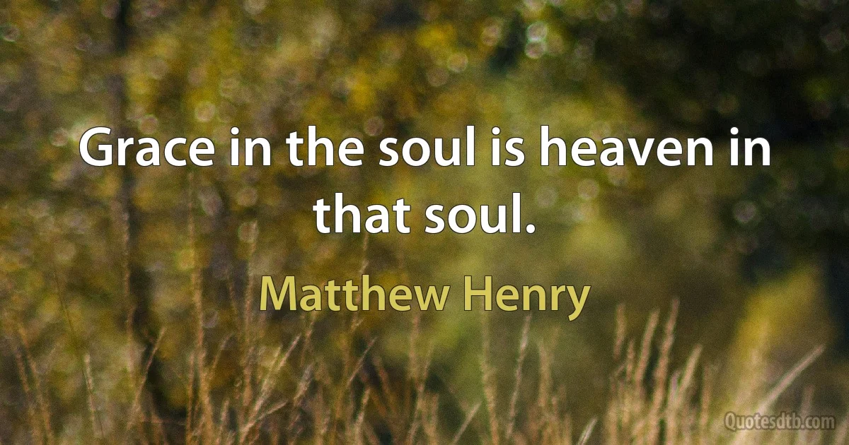 Grace in the soul is heaven in that soul. (Matthew Henry)