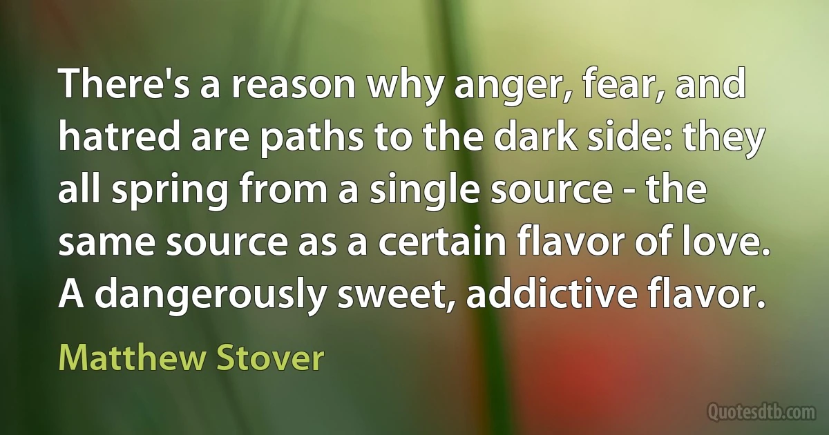 There's a reason why anger, fear, and hatred are paths to the dark side: they all spring from a single source - the same source as a certain flavor of love. A dangerously sweet, addictive flavor. (Matthew Stover)