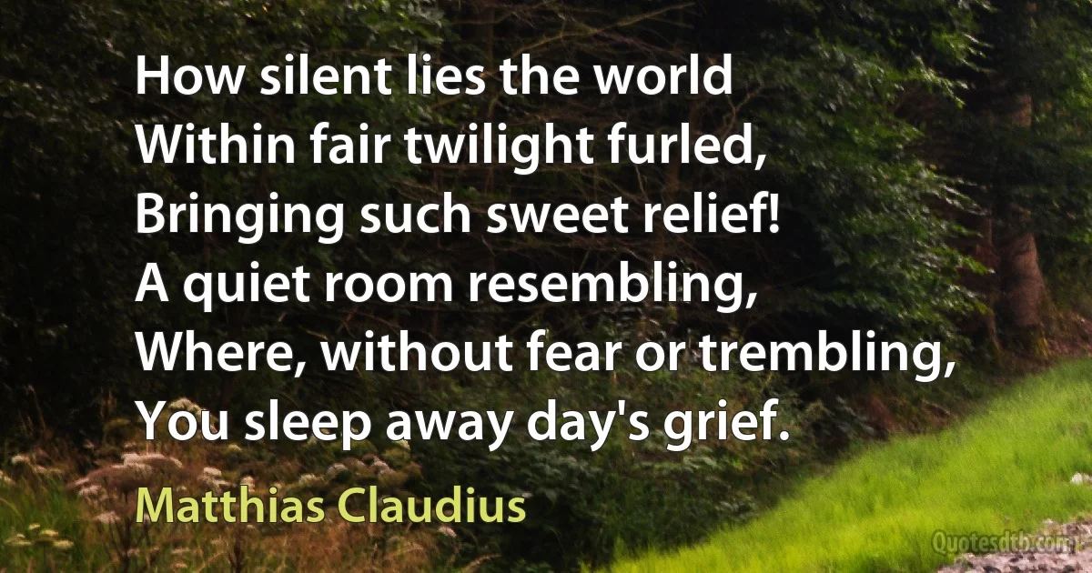 How silent lies the world
Within fair twilight furled,
Bringing such sweet relief!
A quiet room resembling,
Where, without fear or trembling,
You sleep away day's grief. (Matthias Claudius)