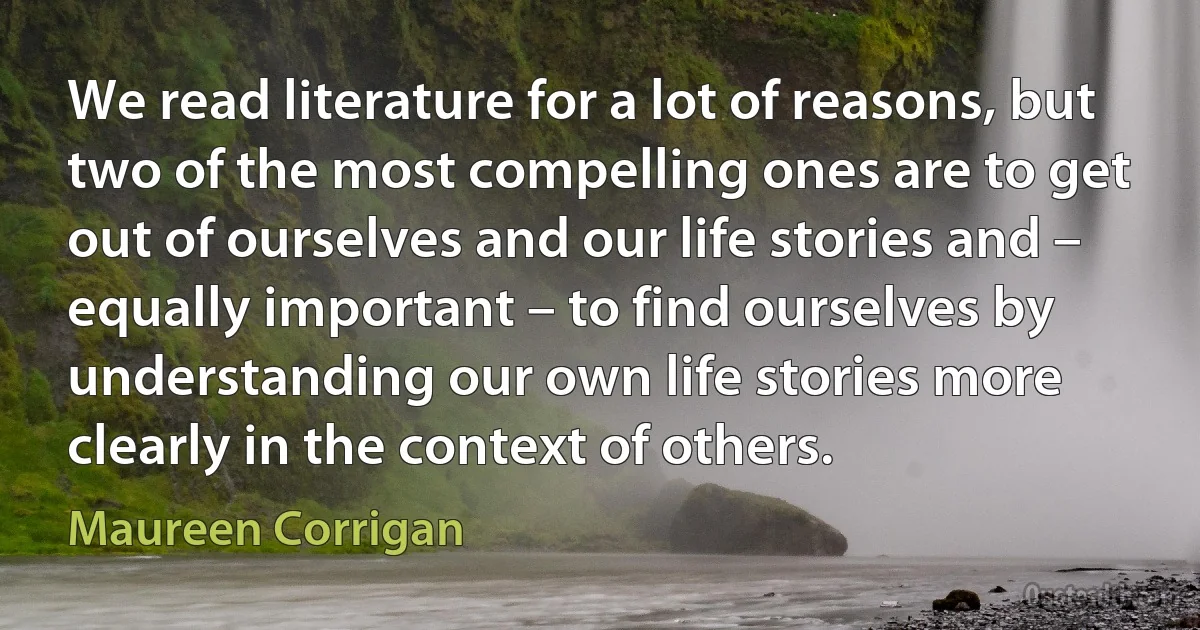 We read literature for a lot of reasons, but two of the most compelling ones are to get out of ourselves and our life stories and – equally important – to find ourselves by understanding our own life stories more clearly in the context of others. (Maureen Corrigan)