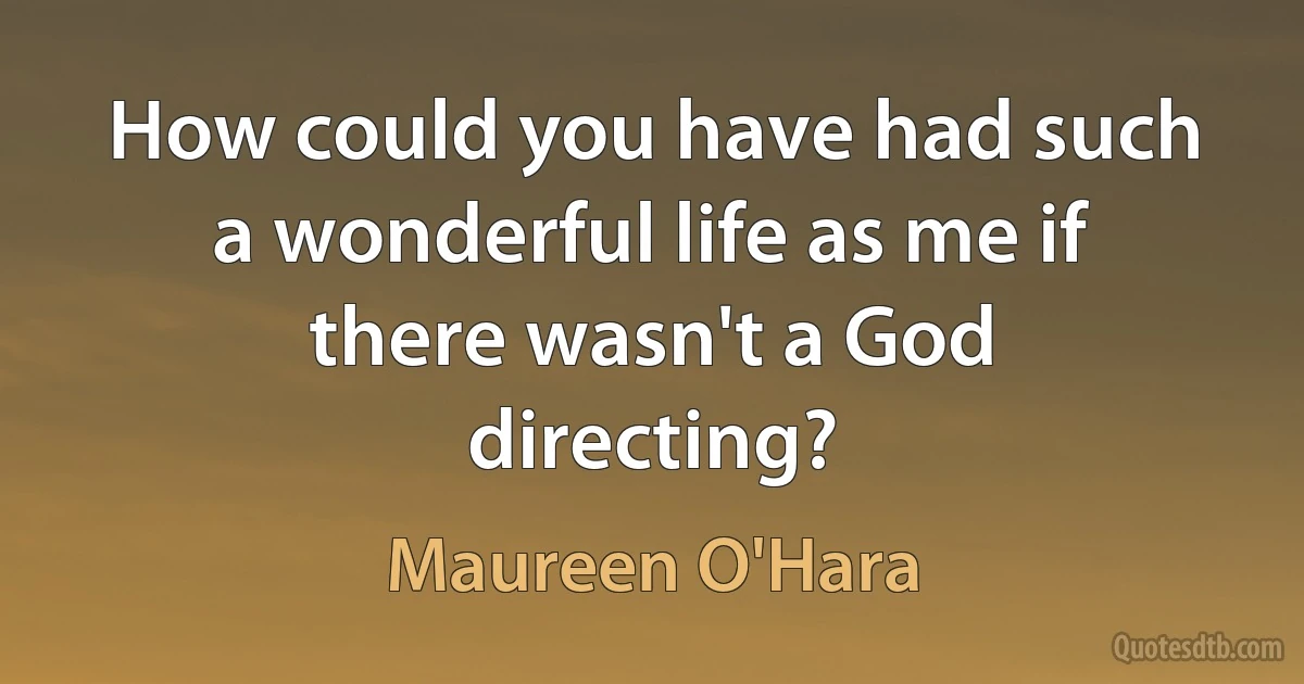 How could you have had such a wonderful life as me if there wasn't a God directing? (Maureen O'Hara)