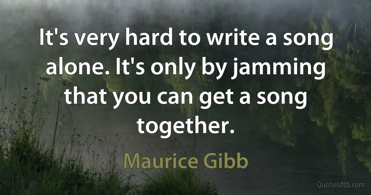 It's very hard to write a song alone. It's only by jamming that you can get a song together. (Maurice Gibb)