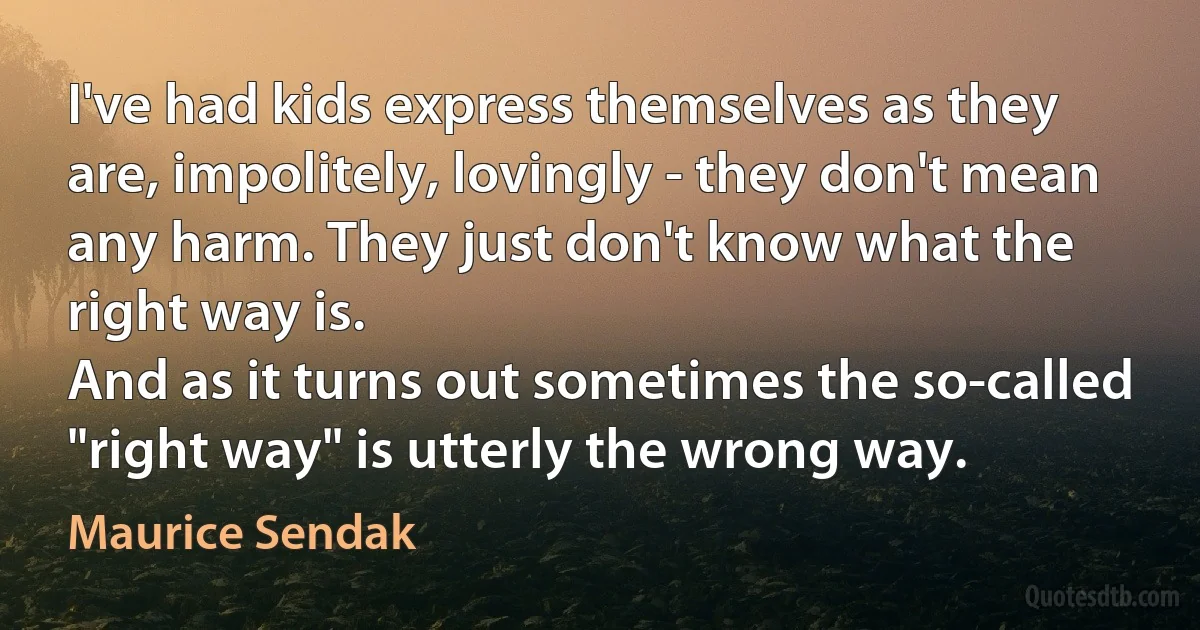 I've had kids express themselves as they are, impolitely, lovingly - they don't mean any harm. They just don't know what the right way is.
And as it turns out sometimes the so-called "right way" is utterly the wrong way. (Maurice Sendak)