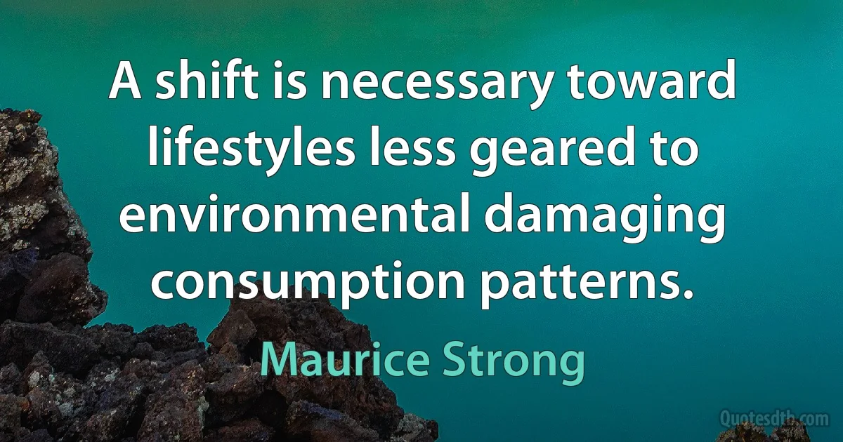 A shift is necessary toward lifestyles less geared to environmental damaging consumption patterns. (Maurice Strong)