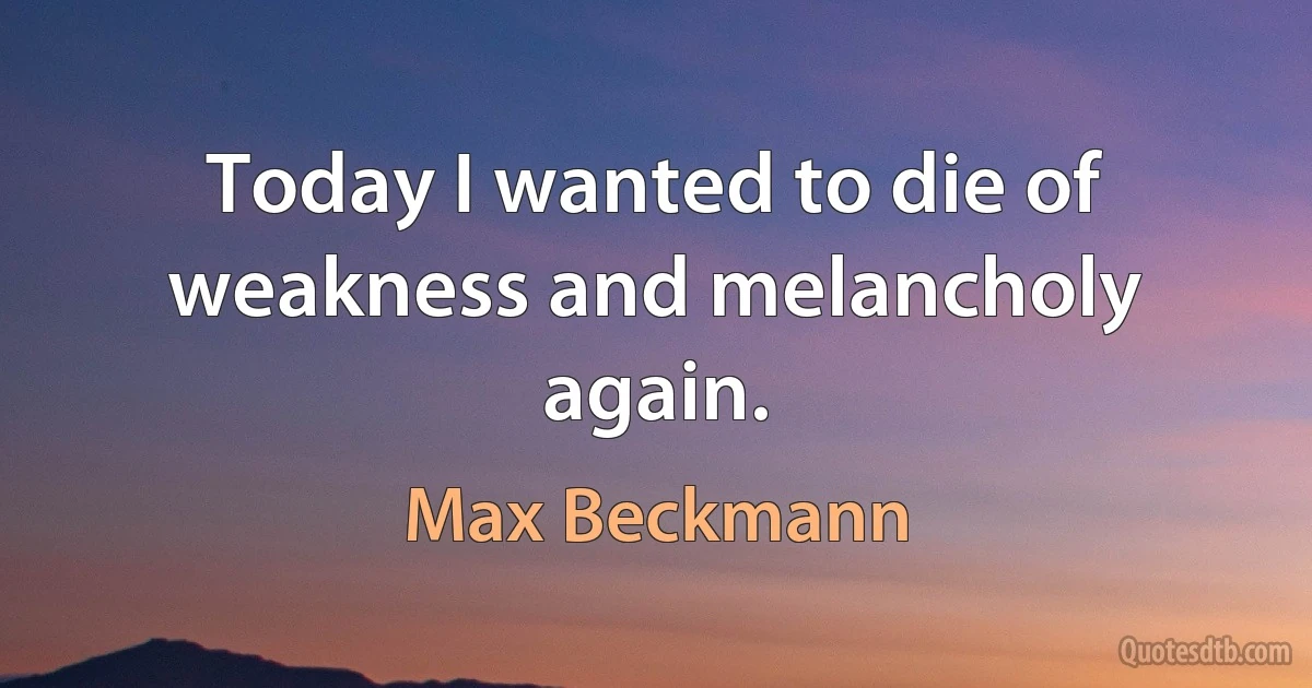 Today I wanted to die of weakness and melancholy again. (Max Beckmann)