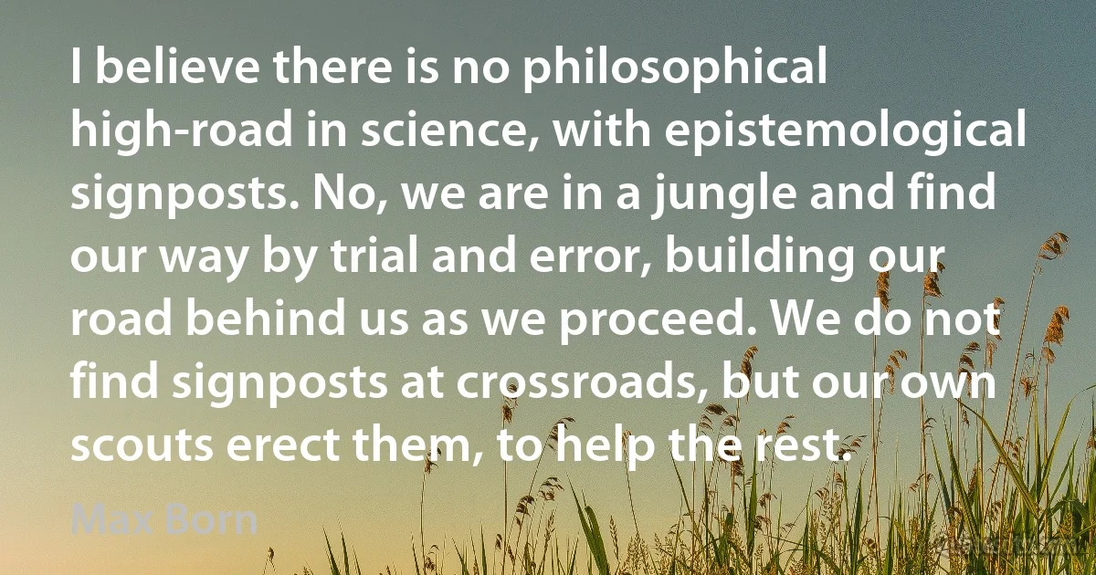 I believe there is no philosophical high-road in science, with epistemological signposts. No, we are in a jungle and find our way by trial and error, building our road behind us as we proceed. We do not find signposts at crossroads, but our own scouts erect them, to help the rest. (Max Born)