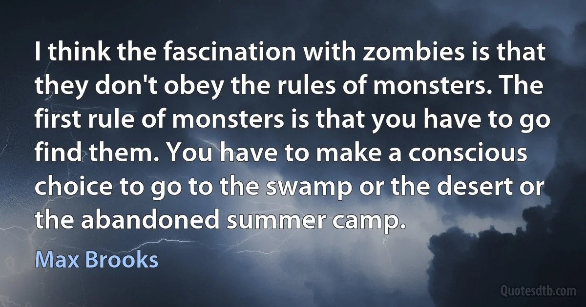 I think the fascination with zombies is that they don't obey the rules of monsters. The first rule of monsters is that you have to go find them. You have to make a conscious choice to go to the swamp or the desert or the abandoned summer camp. (Max Brooks)