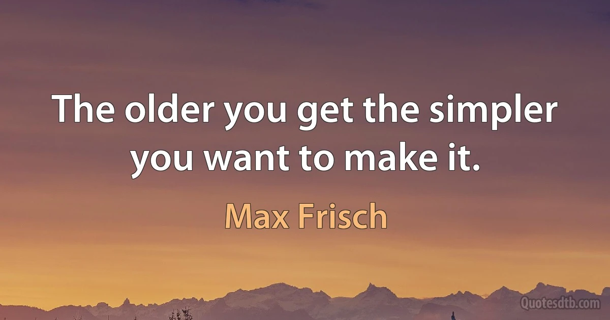 The older you get the simpler you want to make it. (Max Frisch)