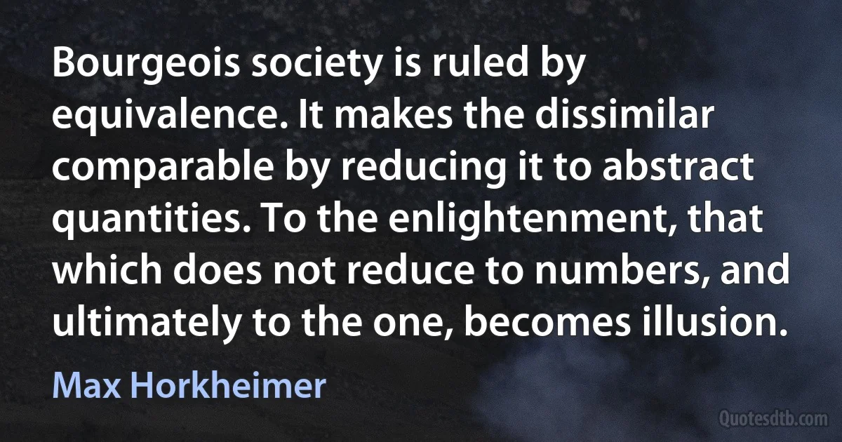 Bourgeois society is ruled by equivalence. It makes the dissimilar comparable by reducing it to abstract quantities. To the enlightenment, that which does not reduce to numbers, and ultimately to the one, becomes illusion. (Max Horkheimer)