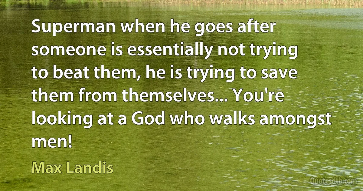 Superman when he goes after someone is essentially not trying to beat them, he is trying to save them from themselves... You're looking at a God who walks amongst men! (Max Landis)