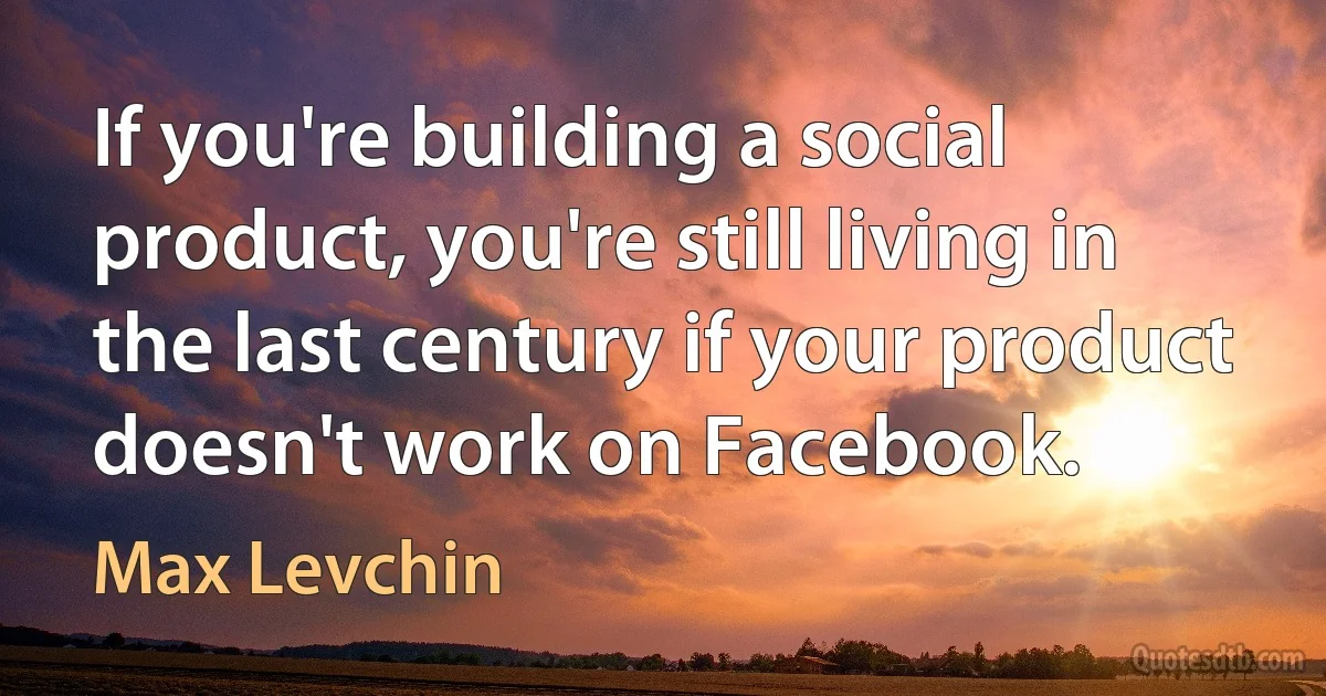 If you're building a social product, you're still living in the last century if your product doesn't work on Facebook. (Max Levchin)