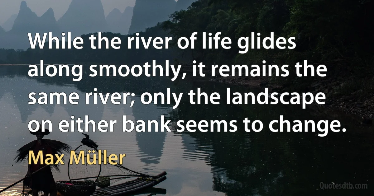 While the river of life glides along smoothly, it remains the same river; only the landscape on either bank seems to change. (Max Müller)