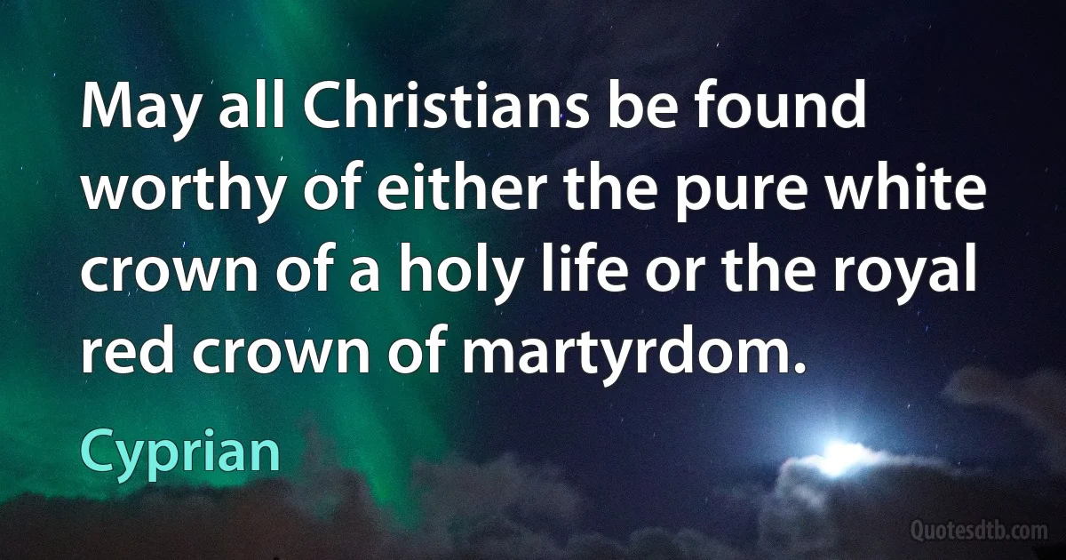 May all Christians be found worthy of either the pure white crown of a holy life or the royal red crown of martyrdom. (Cyprian)