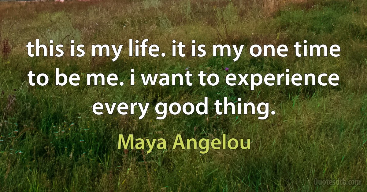 this is my life. it is my one time to be me. i want to experience every good thing. (Maya Angelou)