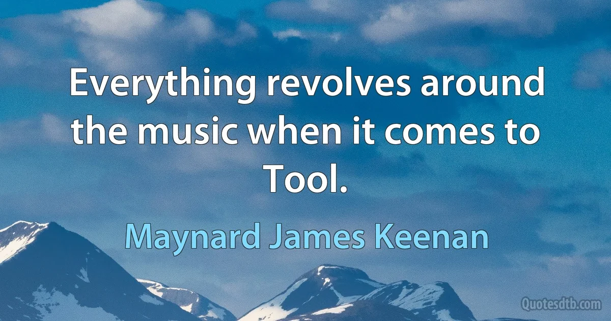 Everything revolves around the music when it comes to Tool. (Maynard James Keenan)