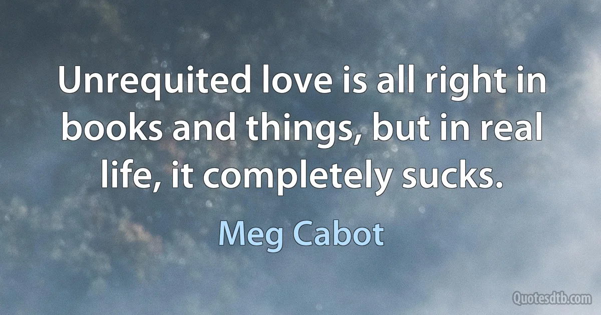 Unrequited love is all right in books and things, but in real life, it completely sucks. (Meg Cabot)