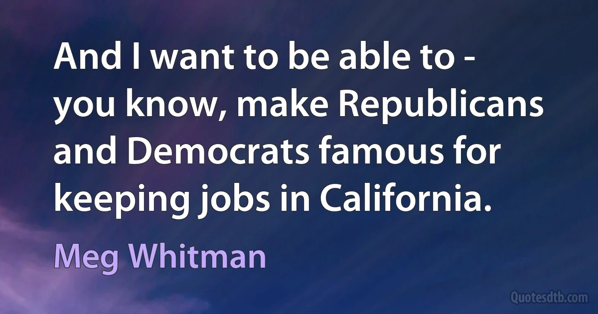 And I want to be able to - you know, make Republicans and Democrats famous for keeping jobs in California. (Meg Whitman)